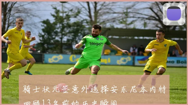 骑士状元签意外选择安东尼本内特回顾13年前的历史瞬间