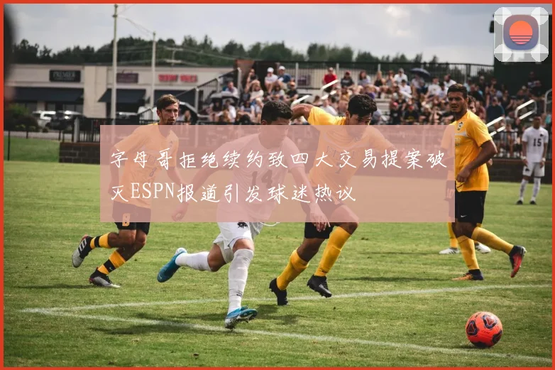 字母哥拒绝续约致四大交易提案破灭ESPN报道引发球迷热议