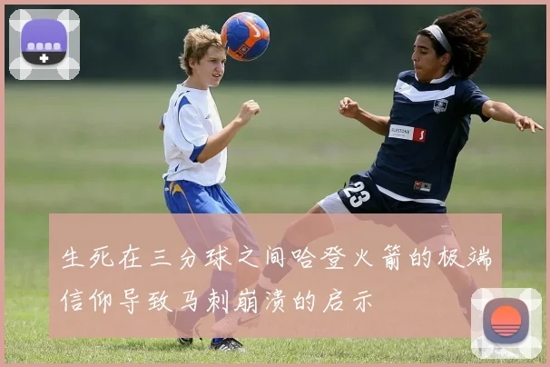 生死在三分球之间哈登火箭的极端信仰导致马刺崩溃的启示
