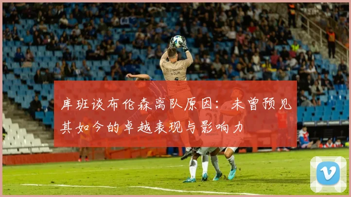 库班谈布伦森离队原因：未曾预见其如今的卓越表现与影响力