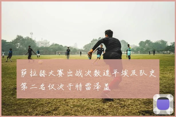 萨拉赫大赛出战次数追平埃及队史第二名仅次于特雷泽盖