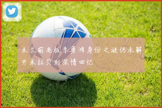 米兰前老板李勇鸿身份之谜仍未解开米拉贝利深情回忆