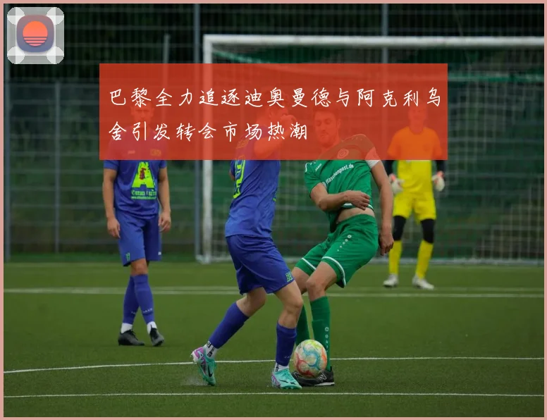 巴黎全力追逐迪奥曼德与阿克利乌舍引发转会市场热潮