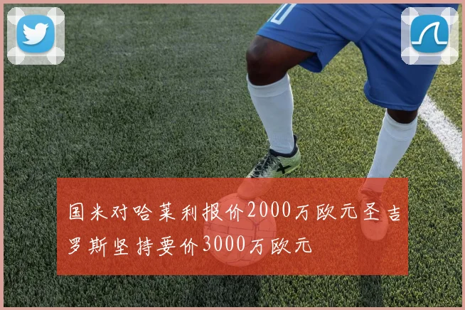 国米对哈莱利报价2000万欧元圣吉罗斯坚持要价3000万欧元