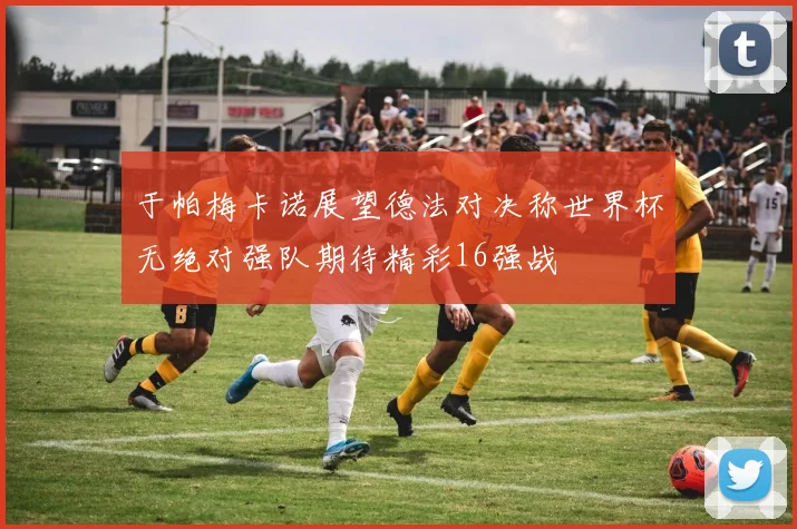 于帕梅卡诺展望德法对决称世界杯无绝对强队期待精彩16强战