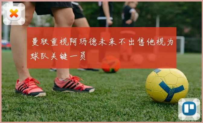 曼联重视阿玛德未来不出售他视为球队关键一员