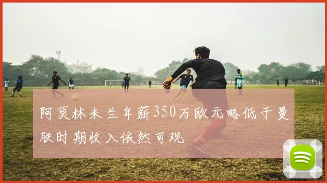 阿莫林米兰年薪350万欧元略低于曼联时期收入依然可观