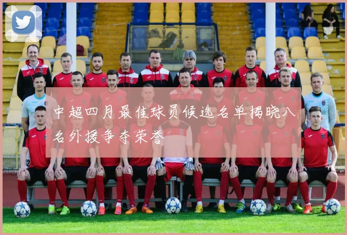 中超四月最佳球员候选名单揭晓八名外援争夺荣誉