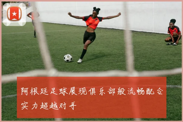 阿根廷足球展现俱乐部般流畅配合实力超越对手