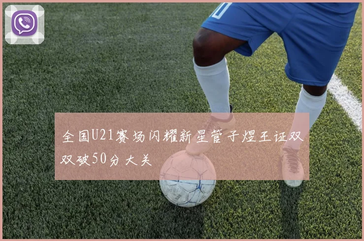 全国U21赛场闪耀新星管子煜王证双双破50分大关