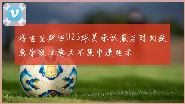 塔吉克斯坦U23球员承认最后时刻疲惫导致注意力不集中遭绝杀