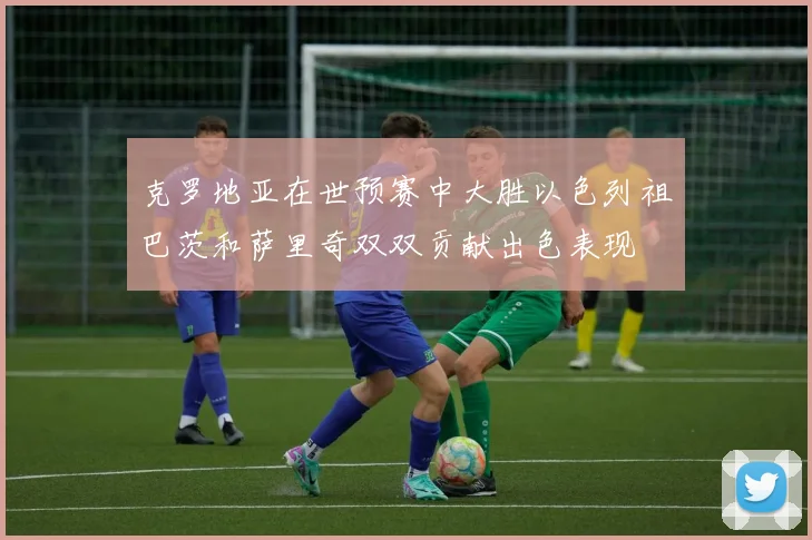 克罗地亚在世预赛中大胜以色列祖巴茨和萨里奇双双贡献出色表现