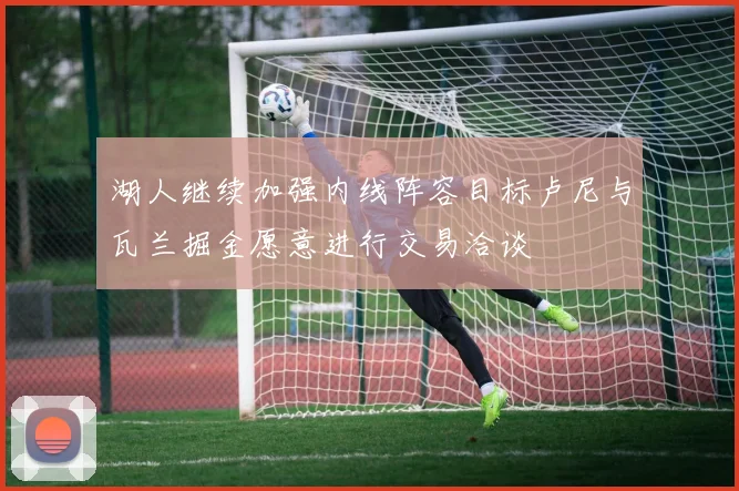湖人继续加强内线阵容目标卢尼与瓦兰掘金愿意进行交易洽谈