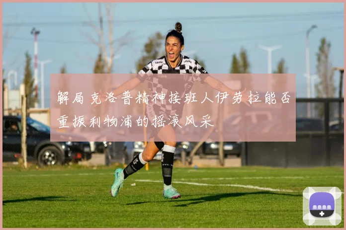 解局克洛普精神接班人伊劳拉能否重振利物浦的摇滚风采