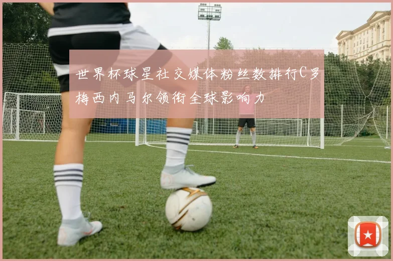 世界杯球星社交媒体粉丝数排行C罗梅西内马尔领衔全球影响力