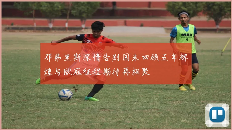邓弗里斯深情告别国米回顾五年辉煌与欧冠征程期待再相聚