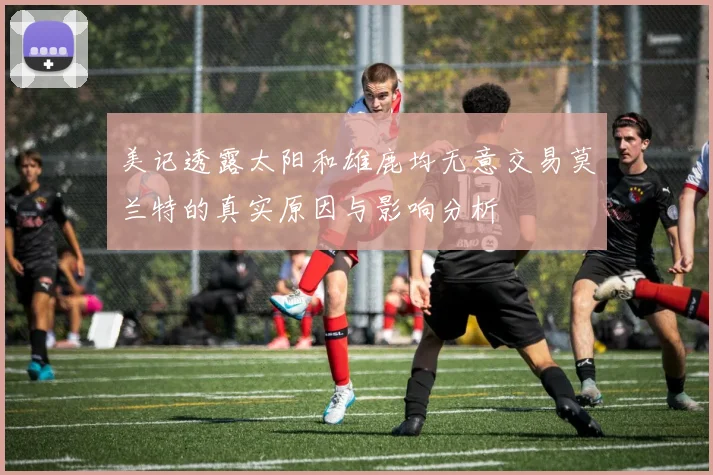 美记透露太阳和雄鹿均无意交易莫兰特的真实原因与影响分析