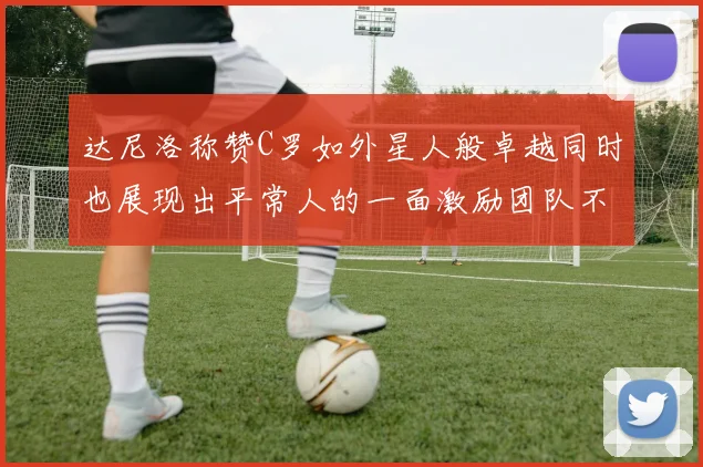 达尼洛称赞C罗如外星人般卓越同时也展现出平常人的一面激励团队不断进步